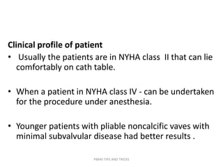 Clinical profile of patient
• Usually the patients are in NYHA class II that can lie
comfortably on cath table.
• When a patient in NYHA class IV - can be undertaken
for the procedure under anesthesia.
• Younger patients with pliable noncalcific vaves with
minimal subvalvular disease had better results .
PBMV TIPS AND TRICKS
 