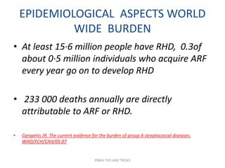 EPIDEMIOLOGICAL ASPECTS WORLD
WIDE BURDEN
• At least 15·6 million people have RHD, 0.3of
about 0·5 million individuals who acquire ARF
every year go on to develop RHD
• 233 000 deaths annually are directly
attributable to ARF or RHD.
• Carapetis JR. The current evidence for the burden of group A streptococcal diseases.
WHO/FCH/CAH/05·07
PBMV TIPS AND TRICKS
 