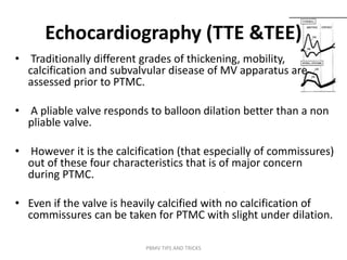 Echocardiography (TTE &TEE)
• Traditionally different grades of thickening, mobility,
calcification and subvalvular disease of MV apparatus are
assessed prior to PTMC.
• A pliable valve responds to balloon dilation better than a non
pliable valve.
• However it is the calcification (that especially of commissures)
out of these four characteristics that is of major concern
during PTMC.
• Even if the valve is heavily calcified with no calcification of
commissures can be taken for PTMC with slight under dilation.
PBMV TIPS AND TRICKS
 