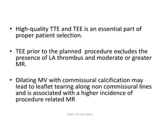 • High-quality TTE and TEE is an essential part of
proper patient selection.
• TEE prior to the planned procedure excludes the
presence of LA thrombus and moderate or greater
MR.
• Dilating MV with commissural calcification may
lead to leaflet tearing along non commissural lines
and is associated with a higher incidence of
procedure related MR
PBMV TIPS AND TRICKS
 