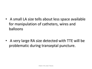 • A small LA size tells about less space available
for manipulation of catheters, wires and
balloons
• A very large RA size detected with TTE will be
problematic during transeptal puncture.
PBMV TIPS AND TRICKS
 
