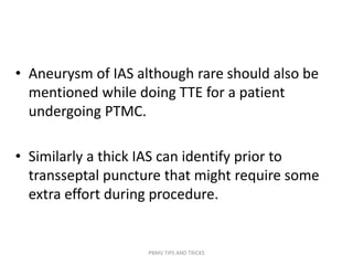 • Aneurysm of IAS although rare should also be
mentioned while doing TTE for a patient
undergoing PTMC.
• Similarly a thick IAS can identify prior to
transseptal puncture that might require some
extra effort during procedure.
PBMV TIPS AND TRICKS
 