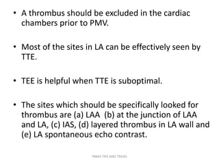 • A thrombus should be excluded in the cardiac
chambers prior to PMV.
• Most of the sites in LA can be effectively seen by
TTE.
• TEE is helpful when TTE is suboptimal.
• The sites which should be specifically looked for
thrombus are (a) LAA (b) at the junction of LAA
and LA, (c) IAS, (d) layered thrombus in LA wall and
(e) LA spontaneous echo contrast.
PBMV TIPS AND TRICKS
 