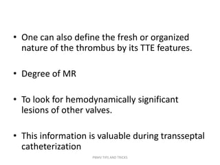 • One can also define the fresh or organized
nature of the thrombus by its TTE features.
• Degree of MR
• To look for hemodynamically significant
lesions of other valves.
• This information is valuable during transseptal
catheterization
PBMV TIPS AND TRICKS
 
