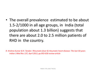 • The overall prevalence estimated to be about
1.5-2/1000 in all age groups, in India (total
population about 1.3 billion) suggests that
there are about 2.0 to 2.5 million patients of
RHD in the country.
R. Krishna Kumar & R. Tandon Rheumatic fever & rheumatic heart disease: The last 50 years
Indian J Med Res 137, April 2013, pp 643-658 review article
PBMV TIPS AND TRICKS
 