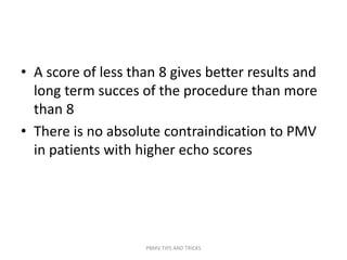 • A score of less than 8 gives better results and
long term succes of the procedure than more
than 8
• There is no absolute contraindication to PMV
in patients with higher echo scores
PBMV TIPS AND TRICKS
 