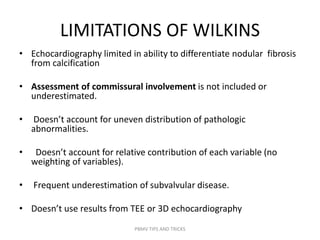 LIMITATIONS OF WILKINS
• Echocardiography limited in ability to differentiate nodular fibrosis
from calcification
• Assessment of commissural involvement is not included or
underestimated.
• Doesn’t account for uneven distribution of pathologic
abnormalities.
• Doesn’t account for relative contribution of each variable (no
weighting of variables).
• Frequent underestimation of subvalvular disease.
• Doesn’t use results from TEE or 3D echocardiography
PBMV TIPS AND TRICKS
 