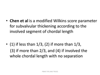 • Chen et al is a modified Wilkins score parameter
for subvalvular thickening according to the
involved segment of chordal length
• (1) if less than 1/3, (2) if more than 1/3,
(3) if more than 2/3, and (4) if involved the
whole chordal length with no separation
PBMV TIPS AND TRICKS
 