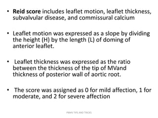 • Reid score includes leaflet motion, leaflet thickness,
subvalvular disease, and commissural calcium
• Leaflet motion was expressed as a slope by dividing
the height (H) by the length (L) of doming of
anterior leaflet.
• Leaflet thickness was expressed as the ratio
between the thickness of the tip of MVand
thickness of posterior wall of aortic root.
• The score was assigned as 0 for mild affection, 1 for
moderate, and 2 for severe affection
PBMV TIPS AND TRICKS
 