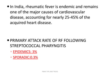 In India, rheumatic fever is endemic and remains
one of the major causes of cardiovascular
disease, accounting for nearly 25-45% of the
acquired heart disease.
PRIMARY ATTACK RATE OF RF FOLLOWING
STREPTOCOCCAL PHARYNGITIS
◦ EPIDEMICS: 3%
◦ SPORADIC:0.3%
PBMV TIPS AND TRICKS
 