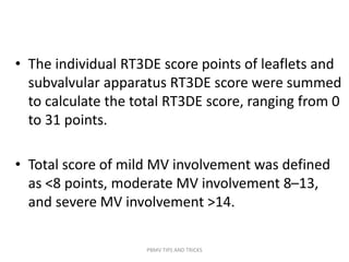 • The individual RT3DE score points of leaflets and
subvalvular apparatus RT3DE score were summed
to calculate the total RT3DE score, ranging from 0
to 31 points.
• Total score of mild MV involvement was defined
as <8 points, moderate MV involvement 8–13,
and severe MV involvement >14.
PBMV TIPS AND TRICKS
 
