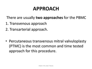 APPROACH
There are usually two approaches for the PBMC
1. Transvenous approach
2. Transarterial approach.
• Percutaneous transvenous mitral valvuloplasty
(PTMC) is the most common and time tested
approach for this procedure.
PBMV TIPS AND TRICKS
 