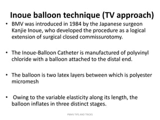 Inoue balloon technique (TV approach)
• BMV was introduced in 1984 by the Japanese surgeon
Kanjie Inoue, who developed the procedure as a logical
extension of surgical closed commissurotomy.
• The Inoue-Balloon Catheter is manufactured of polyvinyl
chloride with a balloon attached to the distal end.
• The balloon is two latex layers between which is polyester
micromesh
• Owing to the variable elasticity along its length, the
balloon inflates in three distinct stages.
PBMV TIPS AND TRICKS
 