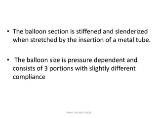 • The balloon section is stiffened and slenderized
when stretched by the insertion of a metal tube.
• The balloon size is pressure dependent and
consists of 3 portions with slightly different
compliance
PBMV TIPS AND TRICKS
 