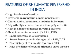 FEATURES OF RHEUMATIC FEVER/RHD
IN INDIA
 High incidence of carditis
 Erythema marginatum almost nonexistent
 Chorea and subcutaneous nodules infrequent
 Polyarthralgias more common than poly arthritis
 High incidence of disease in young patients
 Short interval from onset of ARF to RHD
 Rapid progression of symptoms
 Severe hemodynamic changes with PAH/CCF
 Past history of Rheumatic fever in < 50%
 High incidence of organic tricuspid valve disease
PBMV TIPS AND TRICKS
 