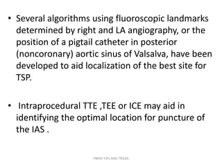 • Several algorithms using fluoroscopic landmarks
determined by right and LA angiography, or the
position of a pigtail catheter in posterior
(noncoronary) aortic sinus of Valsalva, have been
developed to aid localization of the best site for
TSP.
• Intraprocedural TTE ,TEE or ICE may aid in
identifying the optimal location for puncture of
the IAS .
PBMV TIPS AND TRICKS
 
