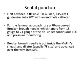 Septal puncture
• First advance a flexible 0.032-inch, 145-cm J
guidewire into SVC with an end hole catheter .
• For the femoral approach use a 70-cm curved
Brocken brough needle which tapers from 18
gauge to 21 gauge at the tip under continuous ECG
and pressure monitoring .
• Brockenbrough needle is put inside the Mullin’s
sheath and dilator (usually 7F size) and advanced
over the wire into SVC.
PBMV TIPS AND TRICKS
 