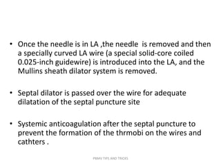 • Once the needle is in LA ,the needle is removed and then
a specially curved LA wire (a special solid-core coiled
0.025-inch guidewire) is introduced into the LA, and the
Mullins sheath dilator system is removed.
• Septal dilator is passed over the wire for adequate
dilatation of the septal puncture site
• Systemic anticoagulation after the septal puncture to
prevent the formation of the thrmobi on the wires and
cathters .
PBMV TIPS AND TRICKS
 