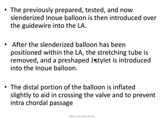 • The previously prepared, tested, and now
slenderized Inoue balloon is then introduced over
the guidewire into the LA.
• After the slenderized balloon has been
positioned within the LA, the stretching tube is
removed, and a preshaped J•stylet is introduced
into the Inoue balloon.
• The distal portion of the balloon is inflated
slightly to aid in crossing the valve and to prevent
intra chordal passage
PBMV TIPS AND TRICKS
 