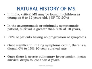 NATURAL HISTORY OF MS
• In India, critical MS may be found in children as
young as 6 to 12 years old. ( UP TO 20%)
• In the asymptomatic or minimally symptomatic
patient, survival is greater than 80% at 10 years,
• 60% of patients having no progression of symptoms.
• Once significant limiting symptoms occur, there is a
dismal 0% to 15% 10-year survival rate
• Once there is severe pulmonary hypertension, mean
survival drops to less than 3 years.
PBMV TIPS AND TRICKS
 