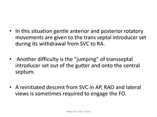• In this situation gentle anterior and posterior rotatory
movements are given to the trans septal introducer set
during its withdrawal from SVC to RA.
• Another difficulty is the “jumping” of transseptal
introducer set out of the gutter and onto the central
septum.
• A reinitiated descent from SVC in AP, RAO and lateral
views is sometimes required to engage the FO.
PBMV TIPS AND TRICKS
 