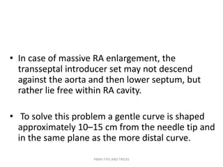 • In case of massive RA enlargement, the
transseptal introducer set may not descend
against the aorta and then lower septum, but
rather lie free within RA cavity.
• To solve this problem a gentle curve is shaped
approximately 10–15 cm from the needle tip and
in the same plane as the more distal curve.
PBMV TIPS AND TRICKS
 