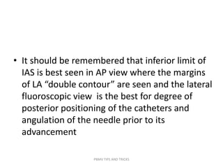 • It should be remembered that inferior limit of
IAS is best seen in AP view where the margins
of LA “double contour” are seen and the lateral
fluoroscopic view is the best for degree of
posterior positioning of the catheters and
angulation of the needle prior to its
advancement
PBMV TIPS AND TRICKS
 