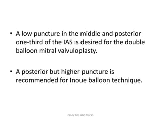 • A low puncture in the middle and posterior
one-third of the IAS is desired for the double
balloon mitral valvuloplasty.
• A posterior but higher puncture is
recommended for Inoue balloon technique.
PBMV TIPS AND TRICKS
 