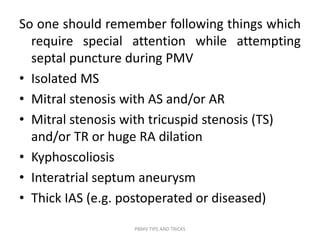So one should remember following things which
require special attention while attempting
septal puncture during PMV
• Isolated MS
• Mitral stenosis with AS and/or AR
• Mitral stenosis with tricuspid stenosis (TS)
and/or TR or huge RA dilation
• Kyphoscoliosis
• Interatrial septum aneurysm
• Thick IAS (e.g. postoperated or diseased)
PBMV TIPS AND TRICKS
 
