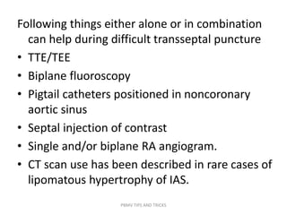 Following things either alone or in combination
can help during difficult transseptal puncture
• TTE/TEE
• Biplane fluoroscopy
• Pigtail catheters positioned in noncoronary
aortic sinus
• Septal injection of contrast
• Single and/or biplane RA angiogram.
• CT scan use has been described in rare cases of
lipomatous hypertrophy of IAS.
PBMV TIPS AND TRICKS
 