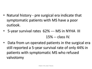 • Natural history - pre surgical era indicate that
symptomatic patients with MS have a poor
outlook.
• 5-year survival rates 62% --- MS in NYHA III
15% -- class IV.
• Data from un operated patients in the surgical era
still reported a 5-year survival rate of only 44% in
patients with symptomatic MS who refused
valvotomy
PBMV TIPS AND TRICKS
 