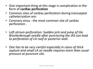 • One important thing at this stage is complication in the
form of cardiac perforation
• Common sites of cardiac perforation during transseptal
catheterization are:
• Coronary sinus - the most common site of cardiac
perforation .
• Left atrium perforation: Sudden jerk and jump of the
Brockenbrough needle after puncturing the IAS can lead
to perforation of LA roof or posterior wall.
• One has to be very careful especially in cases of thick
septum and small LA as needle requires more than usual
pressure at puncture site.
PBMV TIPS AND TRICKS
 