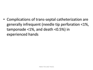 • Complications of trans-septal catheterization are
generally infrequent (needle tip perforation <1%,
tamponade <1%, and death <0.5%) in
experienced hands
PBMV TIPS AND TRICKS
 
