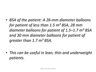 • BSA of the patient: A 26-mm diameter balloons
for patient of less than 1.5 m² BSA, 28 mm
diameter balloons for patient of 1.5–1.7 m² BSA
and 30 mm diameter balloons for patient of
greater than 1.7 m² BSA.
• This can be useful in lean, thin and underweight
patients.
PBMV TIPS AND TRICKS
 