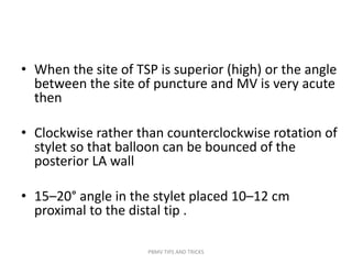 • When the site of TSP is superior (high) or the angle
between the site of puncture and MV is very acute
then
• Clockwise rather than counterclockwise rotation of
stylet so that balloon can be bounced of the
posterior LA wall
• 15–20° angle in the stylet placed 10–12 cm
proximal to the distal tip .
PBMV TIPS AND TRICKS
 
