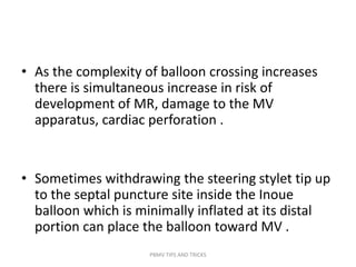 • As the complexity of balloon crossing increases
there is simultaneous increase in risk of
development of MR, damage to the MV
apparatus, cardiac perforation .
• Sometimes withdrawing the steering stylet tip up
to the septal puncture site inside the Inoue
balloon which is minimally inflated at its distal
portion can place the balloon toward MV .
PBMV TIPS AND TRICKS
 