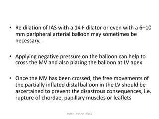 • Re dilation of IAS with a 14-F dilator or even with a 6–10
mm peripheral arterial balloon may sometimes be
necessary.
• Applying negative pressure on the balloon can help to
cross the MV and also placing the balloon at LV apex
• Once the MV has been crossed, the free movements of
the partially inflated distal balloon in the LV should be
ascertained to prevent the disastrous consequences, i.e.
rupture of chordae, papillary muscles or leaflets
PBMV TIPS AND TRICKS
 
