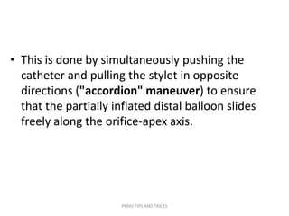 • This is done by simultaneously pushing the
catheter and pulling the stylet in opposite
directions ("accordion" maneuver) to ensure
that the partially inflated distal balloon slides
freely along the orifice-apex axis.
PBMV TIPS AND TRICKS
 