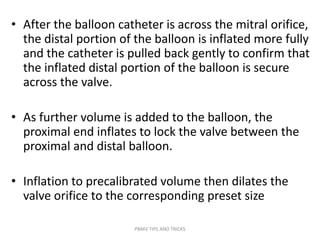 • After the balloon catheter is across the mitral orifice,
the distal portion of the balloon is inflated more fully
and the catheter is pulled back gently to confirm that
the inflated distal portion of the balloon is secure
across the valve.
• As further volume is added to the balloon, the
proximal end inflates to lock the valve between the
proximal and distal balloon.
• Inflation to precalibrated volume then dilates the
valve orifice to the corresponding preset size
PBMV TIPS AND TRICKS
 