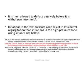 • It is then allowed to deflate passively before it is
withdrawn into the LA.
• Inflations in the low-pressure zone result in less mitral
regurgitation than inflations in the high-pressure zone
using smaller size ballon.
EX…a 30-mm balloon inflated to a maximum diameter of 28 mm will overall result in causing less MR than
using a maximal nominal 28-mm balloon inflated to 28 mm (in the high-pressure zone
Goel PK, Garg N, Sinha N. Pressure zone used and the occurrence of mitral regurgitation in Inoue
balloon mitral commissurotomy. Cathet Cardiovasc Diagn 1998;43:141â€“146
Yamabe T. Nagata S. Ishikura F. Kimura K. Miyatake K. Influence of intraballoon pressure on
development of severe mitral regurgitation after percutaneous transvenous mitral
commissurotomy. Cathet Cardiovasc Diagn 1994;31:270â€“276
PBMV TIPS AND TRICKS
 