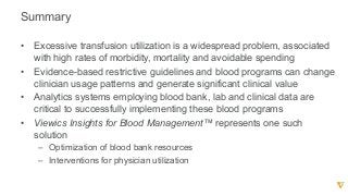 Summary
• Excessive  transfusion  utilization  is  a  widespread  problem,  associated  
with  high  rates  of  morbidity,  mortality  and  avoidable  spending
• Evidence-­based  restrictive  guidelines  and  blood  programs  can  change  
clinician  usage  patterns  and  generate  significant  clinical  value
• Analytics  systems  employing  blood  bank,  lab  and  clinical  data  are  
critical  to  successfully  implementing  these  blood  programs
• Viewics  Insights  for  Blood  Management™  represents  one  such  
solution
– Optimization  of  blood  bank  resources
– Interventions  for  physician  utilization      
 