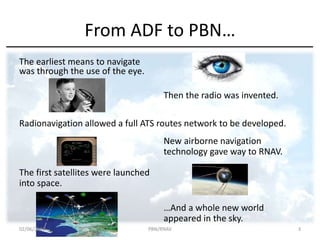 From ADF to PBN…
The earliest means to navigate
was through the use of the eye.
Then the radio was invented.
Radionavigation allowed a full ATS routes network to be developed.
New airborne navigation
technology gave way to RNAV.
The first satellites were launched
into space.
…And a whole new world
appeared in the sky.
02/06/2017 PBN/RNAV 3
 