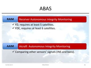 ABAS
RAIM
AAIM
Receiver Autonomous Integrity Monitoring
Aicraft Autonomous Integrity Monitoring
 FD, requires at least 5 satellites.
 FDE, requires at least 6 satellites.
 Comparing other sensors’ signals (INS and baro).
02/06/2017 PBN/RNAV 30
 