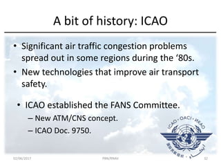 A bit of history: ICAO
• Significant air traffic congestion problems
spread out in some regions during the ‘80s.
• New technologies that improve air transport
safety.
• ICAO established the FANS Committee.
– New ATM/CNS concept.
– ICAO Doc. 9750.
02/06/2017 PBN/RNAV 32
 