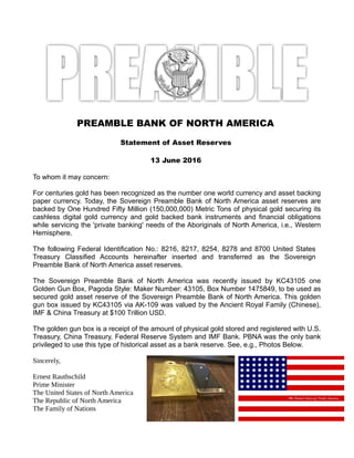 PREAMBLE BANK OF NORTH AMERICA
Statement of Asset Reserves
13 June 2016
To whom it may concern:
For centuries gold has been recognized as the number one world currency and asset backing
paper currency. Today, the Sovereign Preamble Bank of North America asset reserves are
backed by One Hundred Fifty Million (150,000,000) Metric Tons of physical gold securing its
cashless digital gold currency and gold backed bank instruments and financial obligations
while servicing the 'private banking' needs of the Aboriginals of North America, i.e., Western
Hemisphere.
The following Federal Identification No.: 8216, 8217, 8254, 8278 and 8700 United States
Treasury Classified Accounts hereinafter inserted and transferred as the Sovereign
Preamble Bank of North America asset reserves.
The Sovereign Preamble Bank of North America was recently issued by KC43105 one
Golden Gun Box, Pagoda Style: Maker Number: 43105, Box Number 1475849, to be used as
secured gold asset reserve of the Sovereign Preamble Bank of North America. This golden
gun box issued by KC43105 via AK-109 was valued by the Ancient Royal Family (Chinese),
IMF & China Treasury at $100 Trillion USD.
The golden gun box is a receipt of the amount of physical gold stored and registered with U.S.
Treasury, China Treasury, Federal Reserve System and IMF Bank. PBNA was the only bank
privileged to use this type of historical asset as a bank reserve. See, e.g., Photos Below.
Sincerely,
Ernest Rauthschild
Prime Minister
The United States of North America
The Republic of North America
The Family of Nations
 