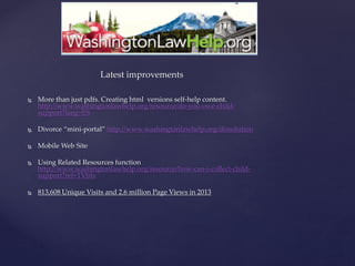 Latest improvements
 More than just pdfs. Creating html versions self-help content.
http://www.washingtonlawhelp.org/resource/do-you-owe-child-
support?lang=ES
 Divorce “mini-portal” http://www.washingtonlawhelp.org/dissolution
 Mobile Web Site
 Using Related Resources function
http://www.washingtonlawhelp.org/resource/how-can-i-collect-child-
support?ref=TVbIv
 813,608 Unique Visits and 2.6 million Page Views in 2013
 