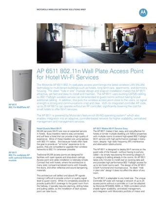 MOTOROLA WIRELESS NETWORK SOLUTIONS BRIEF




                         AP 6511 802.11n Wall Plate Access Point
                         for Hotel Wi-Fi Services
                         The Motorola AP 6511 802.1n wall plate access point brings the latest wireless LAN (WLAN)
                         technology to multi-tenant buildings such as hotels, long term care, apartments, and dormitory
                         housing. The sleek “hide in site” modular design and snap-on installation makes the AP 6511
                         attractive, yet fast and easy to install and maintain. The AP 6511 uses existing CAT5/6 cabling
                         so 802.11a/b/g/n wireless service can be extended to guest rooms without having to pull
                         additional cabling. In addition, this puts the wireless access point close to the users, so signal
AP 6511
                         strength is strong and communications crisp and clear. With its integrated controller AP code,
802.11n WallPlate AP     up to 25 AP 6511s can operate without an RF controller, significantly lowering the cost for
                         small hotels to offer Wi-Fi services.

                         The AP 6511 is powered by Motorola’s feature-rich Wi-NG operating system* which also
                         enables integration into an adaptive, controller-based network for higher scalability, centralized
                         management and management services.

                         Hotel Guests Want Wi-Fi                                       AP 6511 Makes Wi-Fi Service Easy
                         WLAN services (Wi-Fi) are now an expected service             The AP 6511 makes it fast, easy, and cost-effective for
                         in hotels. Busy travelers need to stay connected;             hotels or similar multiple dwelling unit (MDU) properties
                         and will favor a hotel that can provide a high quality of     with multiple rooms to extend high-speed 802.11a/b/g/n
                         experience. More of these travelers are using laptops         Wi-Fi service with high performance coverage in every
                         with 802.11n radios. And because hotels often have            room, despite high radio frequency (RF) interference
                         the goal to provide an “at home” experience to its            and attenuation (obstructions).
                         guests, they are compelled to upgrade their wireless
                         networks to 802.11n whenever possible.                        The AP 6511 is designed to deploy Wi-Fi service on the
AP 6511                                                                                guest side of the firewall – without having to pull any
802.11n wallplate AP     Traditional WLAN access points are designed for               cable— by simply repurposing the existing category 5
with optional Ethernet   facilities with open spaces and drop-down ceilings.           or category 6 cabling already in the rooms. An AP 6511
module                   Access point and cable installation is relatively simple.     takes only minutes to install over an existing data jack
                         Contrast that with hotels; where the architecture is          and provides high performance 802.11a/b/g/n access for
                         many solid, compartmentalized rooms with firewalls,           up to ten hotel rooms each. The design of the AP 6511
                         fire doors, and other reflective and sound dampening          is both functional and inconspicuous. Its sleek “hide
                         materials.                                                    in plain site” design it does not affect the décor of any
                                                                                       room.
                         This architecture will deflect and absorb RF signals
                         making it difficult to provide uniform or quality signal      The AP 6511 is adaptable to any hotel size. The unique
                         level to guest rooms. While it’s completely possible to       Controller AP code will manage a network of up to 25
                         provide quality Wi-Fi coverage to the guest room from         access points without a controller or it can be adopted
                         the hallway, it typically requires planning, drilling holes   by Motorola RFS4000, 6000, or 7000 controllers which
                         and pulling cables, so the installation of each access        enable higher scalability, centralized management,
                         point can take hours.                                         and integration with Motorola’s portfolio of indoor and
 