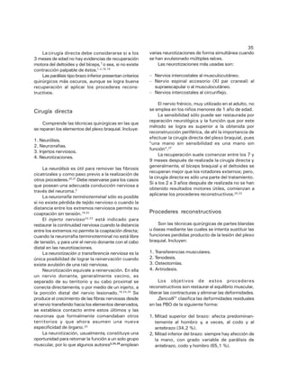 La cirugía directa debe considerarse si a los
3 meses de edad no hay evidencias de recuperación
motora del deltoides y del bíceps,7 o sea, si no existe
contracción palpable de éstos.1,2,16,19
Las parálisis tipo brazo inferior presentan criterios
quirúrgicos más oscuros, aunque se logra buena
recuperación al aplicar los procederes reconstructivos.

Cirugía directa
Comprende las técnicas quirúrgicas en las que
se reparan los elementos del plexo braquial. Incluye:
1. Neurólisis.
2. Neurorrafias.
3. Injertos nerviosos.
4. Neurotizaciones.
La neurólisis es útil para remover las fibrosis
cicatrizales y como paso previo a la realización de
otros procederes.20,21 Debe reservarse para los casos
que posean una adecuada conducción nerviosa a
través del neuroma.2
La neurorrafia terminoterminal sólo es posible
si no existe pérdida de tejido nervioso o cuando la
distancia entre los extremos nerviosos permite su
coaptación sin tensión.18,22
El injerto nervioso 22,23 está indicado para
restaurar la continuidad nerviosa cuando la distancia
entre los extremos no permite la coaptación directa;
cuando la neurorrafia terminoterminal no está libre
de tensión, y para unir el nervio donante con el cabo
distal en las neurotizaciones.
La neurotización o transferencia nerviosa es la
única posibilidad de lograr la reinervación cuando
existe avulsión de una raíz nerviosa.
Neurotización equivale a reinervación. En ella
un nervio donante, generalmente vecino, es
separado de su territorio y su cabo proximal se
conecta directamente, o por medio de un injerto, a
la porción distal del nervio lesionado.18,24,25 Se
produce el crecimiento de las fibras nerviosas desde
el nervio transferido hacia los elementos denervados,
se establece contacto entre estos últimos y las
neuronas que formalmente comandaban otros
territorios y que ahora asumen una nueva
especificidad de órgano.24
La neurotización, usualmente, constituye una
oportunidad para retornar la función a un solo grupo
muscular, por lo que algunos autores3,24,26 emplean

35
varias neurotizaciones de forma simultánea cuando
se han avulsionado múltiples raíces.
Las neurotizaciones más usadas son:
– Nervios intercostales al musculocutáneo.
– Nervio espinal accesorio (XI par craneal) al
supraescapular o al musculocutáneo.
– Nervios intercostales al circunflejo.
El nervio frénico, muy utilizado en el adulto, no
se emplea en los niños menores de 1 año de edad.
La sensibilidad sólo puede ser restaurada por
reparación neurológica y la función que por este
método se logra es superior a la obtenida por
reconstrucción periférica, de ahí la importancia de
efectuar la cirugía directa del plexo braquial, pues
"una mano sin sensibilidad es una mano sin
función".27
La recuperación suele comenzar entre los 7 y
9 meses después de realizada la cirugía directa y
generalmente, el bíceps braquial y el deltoides se
recuperan mejor que los rotadores externos; pero,
la cirugía directa es sólo una parte del tratamiento.
Si a los 2 a 3 años después de realizada no se han
obtenido resultados motores útiles, comienzan a
aplicarse los procederes reconstructivos.20,22

Procederes reconstructivos
Son las técnicas quirúrgicas de partes blandas
u óseas mediante las cuales se intenta sustituir las
funciones perdidas producto de la lesión del plexo
braquial. Incluyen:
1. Transferencias musculares.
2. Tenodesis.
3. Osteotomías.
4. Artrodesis.
Los objetivos de estos procederes
reconstructivos son restaurar el equilibrio muscular,
liberar las contracturas y eliminar las deformidades.
Zancolli11 clasifica las deformidades residuales
en las PBO de la siguiente forma:
1. Mitad superior del brazo: afecta predominantemente al hombro y, a veces, al codo y al
antebrazo (34,2 %).
2. Mitad inferior del brazo: siempre hay afección de
la mano, con grado variable de parálisis de
antebrazo, codo y hombro (65,1 %).

 