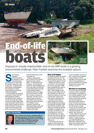 S
ome recently-
organised
conferences about
the recycling of ‘dead’
boats have turned
the spotlight on an issue which
the boating industry has to get
to grips with – preferably with a
good degree of self-regulation,
thus avoiding the need for
heavy-handed and potentially
prohibitive legislation.
Put quite simply, the composite
construction of boat hulls from
GRP (glassfibre) created a
manufacturing boom, starting in
the late ’50s, which led to large
volumes of virtually indestructible
boats flooding the market. Now, a
large number of these are coming
to the end-of-life or end-of-use
stage at around the same time,
and in most cases for reasons
other than deterioration of the
composite hull.
Engine or rigging failure,
lack of interest, lack of finance,
advancing years or failing
health – or combinations of all
the above – are amongst the
reasons for owners literally giving
up on their boats. And there are
unfortunately plentiful examples
of boats being dumped or
abandoned with scarce regard
for the environment, or simply
left in marinas or harbours to
deteriorate. They then occupy
valuable space, preventing
new boats (and owners) from
entering the market, detracting
from profitable marina
operations, causing local
authorities financial headaches
and generally giving leisure
boating a bad image.
is just not available; and even if it
was, in today’s environmentally-
focused climate it’s hard to
rationalise how burying old GRP
hulls for future generations to
dig up and deal with can possibly
be good for the image of the
boating community.
Barriers to recycling
It is not the case that composite
recycling is mission impossible:
a few systems or processes are
commercially available in the US
and in other parts of the world.
These consist of either breaking
down the composite and
extracting the glass strand for
reuse in the lay-up process, or
grinding it up into small particles
and mixing it with an epoxy
compound, thus creating a new
material which can be used to
manufacture bollards, dock
fenders, hatch covers etc.
Another relatively new process
was revealed at a conference
entitled ‘The future of yacht
recycling’, held alongside last
year’s METSTRADE show in
Amsterdam. Supported by the
Italian marine industry association
UCINA, a specialist polymer
ABOUT THE AUTHOR
Peter Franklin is the former managing editor of
yachting publication The Islander. He qualified
as a shipwright/boatbuilder and marine coatings
inspector, holds an RYA/MCA advanced
powerboat license and gained an RYA
Powerboat instructors (level 2) cert.
How it all began
An interesting insight into how this
all started comes from the USA,
where the late Connie Ray – who
founded Sea Ray Boats in Florida
– rightfully has a place in history
as a pioneer in the construction
and volume production of GRP
boats. Apparently, Ray made his
first 16ft family runabout from
GRP in 1959. Tellingly, he had
previously made coffins from the
same material, and chose it for
making his boats as he knew that
it would never rot away, even
when buried under the ground…
Ironically, in some parts of
America today this is exactly
what frustrated boat dismantlers
are doing with hundreds of GRP
hulls that they are left with, after
stripping out everything else that
is saleable or recyclable. They
drop them into landfill at a cost
of just $35 per ton, which is
commercially their only option
when the most they can get from
an owner (even if he is willing to
pay, or can be found) is $90 to
$100 per ton.
In some parts of Europe, for
instance in Germany and the
Netherlands, the landfill option
20	 Practical Boat Owner 607 December 2016 • www.pbo.co.uk
Boats
End-of-life
boatsDisposal of ‘virtually indestructible’ end-of-use GRP boats is a growing
environmental challenge: Peter Franklin examines the available options
xxxxxxxxxxxx
xxxxxxxxxxxx
xxxxxxxxxxxx
xxxxxxxxxxxx
 