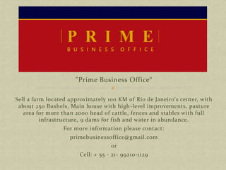 "Prime Business Office“
Sell a farm located approximately 100 KM of Rio de Janeiro's center, with
about 250 Bushels, Main house with high-level improvements, pasture
area for more than 2000 head of cattle, fences and stables with full
infrastructure, 9 dams for fish and water in abundance.
For more information please contact:
primebusinessoffice@gmail.com
or
Cell: + 55 - 21- 99210-1129
 